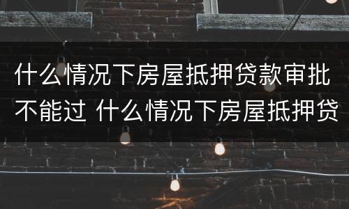 什么情况下房屋抵押贷款审批不能过 什么情况下房屋抵押贷款审批不能过了