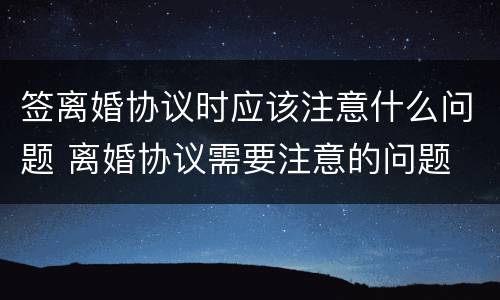签离婚协议时应该注意什么问题 离婚协议需要注意的问题