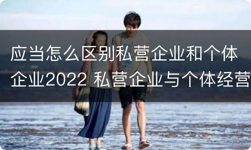 应当怎么区别私营企业和个体企业2022 私营企业与个体经营企业的区别