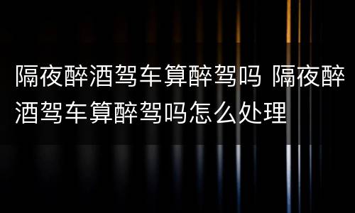 隔夜醉酒驾车算醉驾吗 隔夜醉酒驾车算醉驾吗怎么处理