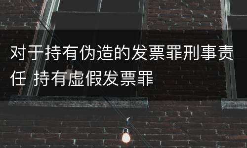 对于持有伪造的发票罪刑事责任 持有虚假发票罪