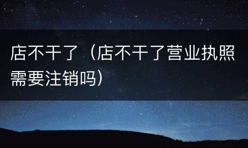 店不干了（店不干了营业执照需要注销吗）