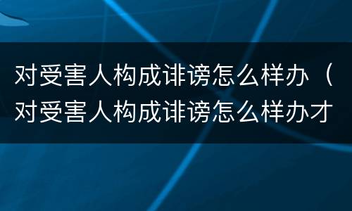 对受害人构成诽谤怎么样办（对受害人构成诽谤怎么样办才能立案）