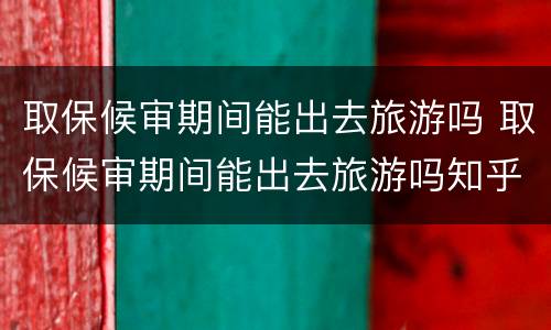 取保候审期间能出去旅游吗 取保候审期间能出去旅游吗知乎