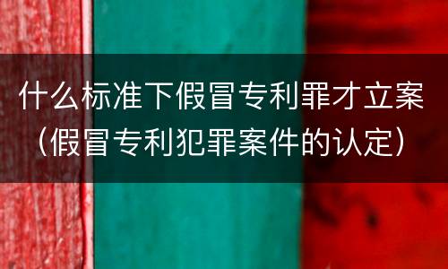 什么标准下假冒专利罪才立案（假冒专利犯罪案件的认定）