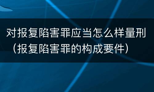对报复陷害罪应当怎么样量刑（报复陷害罪的构成要件）