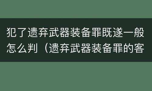 犯了遗弃武器装备罪既遂一般怎么判（遗弃武器装备罪的客观方面表现为）