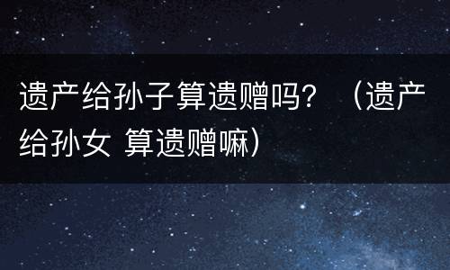 遗产给孙子算遗赠吗？（遗产给孙女 算遗赠嘛）