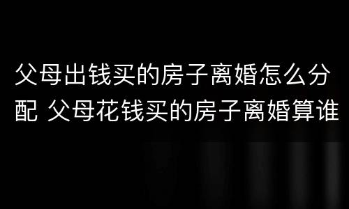 父母出钱买的房子离婚怎么分配 父母花钱买的房子离婚算谁的