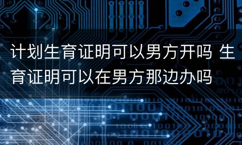 计划生育证明可以男方开吗 生育证明可以在男方那边办吗