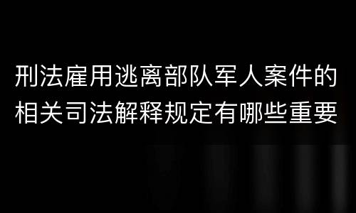 刑法雇用逃离部队军人案件的相关司法解释规定有哪些重要内容