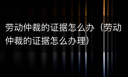 劳动仲裁的证据怎么办（劳动仲裁的证据怎么办理）