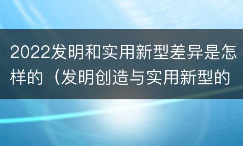 2022发明和实用新型差异是怎样的（发明创造与实用新型的区别）