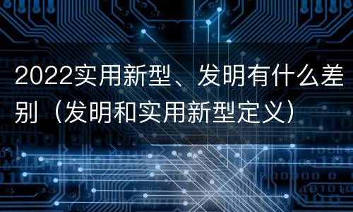 2022实用新型、发明有什么差别（发明和实用新型定义）