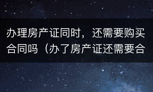 办理房产证同时，还需要购买合同吗（办了房产证还需要合同吗）