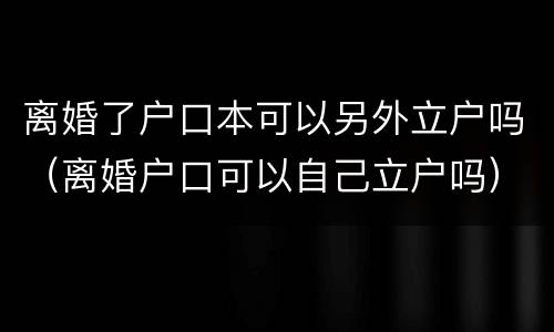 离婚了户口本可以另外立户吗（离婚户口可以自己立户吗）