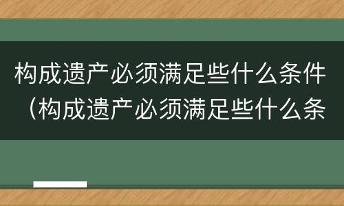 构成遗产必须满足些什么条件（构成遗产必须满足些什么条件呢）