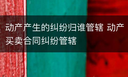 动产产生的纠纷归谁管辖 动产买卖合同纠纷管辖