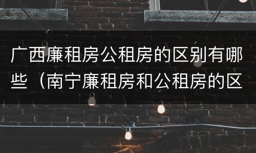 广西廉租房公租房的区别有哪些（南宁廉租房和公租房的区别）