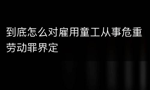 到底怎么对雇用童工从事危重劳动罪界定