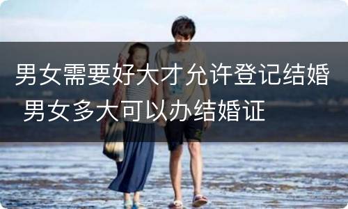男女需要好大才允许登记结婚 男女多大可以办结婚证