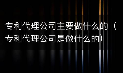 专利代理公司主要做什么的（专利代理公司是做什么的）