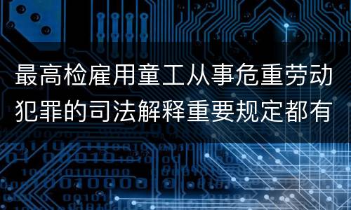 最高检雇用童工从事危重劳动犯罪的司法解释重要规定都有哪些