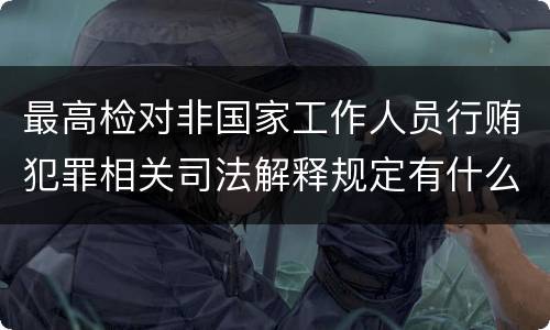 最高检对非国家工作人员行贿犯罪相关司法解释规定有什么重要内容