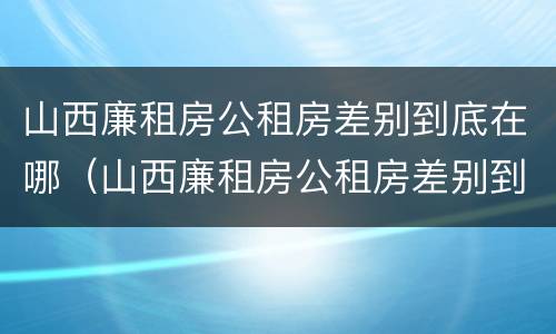 山西廉租房公租房差别到底在哪（山西廉租房公租房差别到底在哪查）