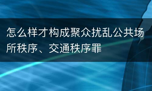 怎么样才构成聚众扰乱公共场所秩序、交通秩序罪