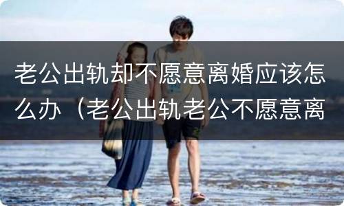 老公出轨却不愿意离婚应该怎么办（老公出轨老公不愿意离婚怎么办）