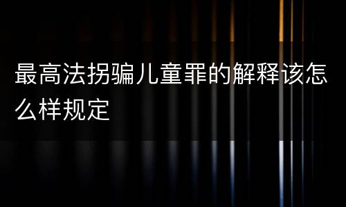 最高法拐骗儿童罪的解释该怎么样规定