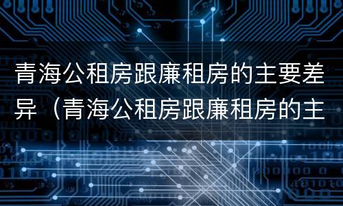 青海公租房跟廉租房的主要差异（青海公租房跟廉租房的主要差异有哪些）