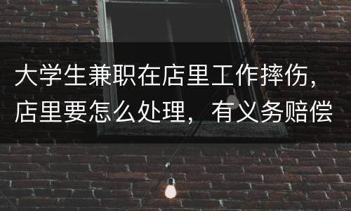 大学生兼职在店里工作摔伤，店里要怎么处理，有义务赔偿吗