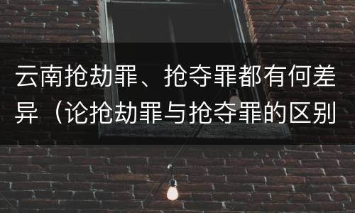 云南抢劫罪、抢夺罪都有何差异（论抢劫罪与抢夺罪的区别）