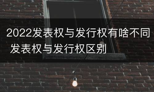 2022发表权与发行权有啥不同 发表权与发行权区别