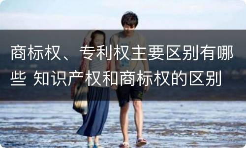 商标权、专利权主要区别有哪些 知识产权和商标权的区别