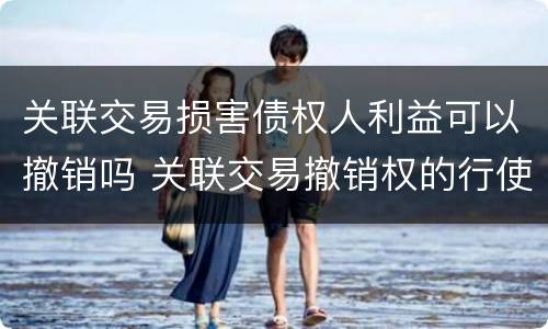 关联交易损害债权人利益可以撤销吗 关联交易撤销权的行使主体