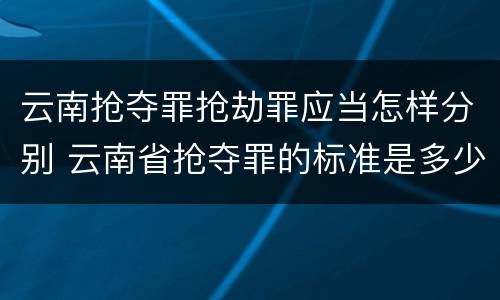 云南抢夺罪抢劫罪应当怎样分别 云南省抢夺罪的标准是多少?