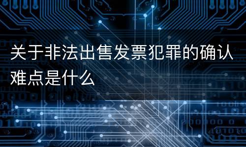 关于非法出售发票犯罪的确认难点是什么