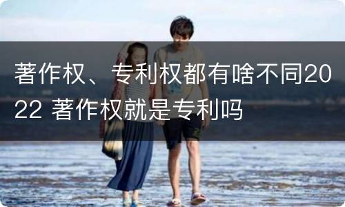 著作权、专利权都有啥不同2022 著作权就是专利吗