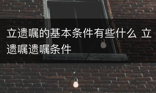立遗嘱的基本条件有些什么 立遗嘱遗嘱条件