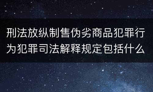 刑法放纵制售伪劣商品犯罪行为犯罪司法解释规定包括什么主要内容