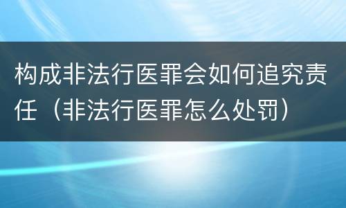 构成非法行医罪会如何追究责任（非法行医罪怎么处罚）