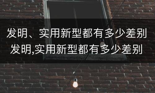 发明、实用新型都有多少差别 发明,实用新型都有多少差别呢