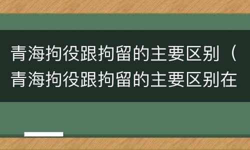 青海拘役跟拘留的主要区别（青海拘役跟拘留的主要区别在哪）