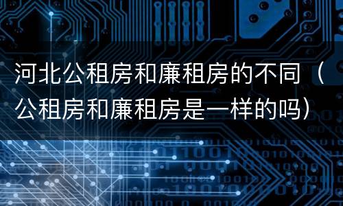 河北公租房和廉租房的不同（公租房和廉租房是一样的吗）
