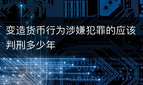 变造货币行为涉嫌犯罪的应该判刑多少年