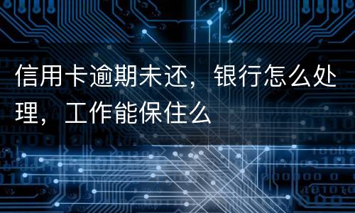 信用卡逾期未还，银行怎么处理，工作能保住么