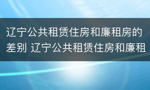 辽宁公共租赁住房和廉租房的差别 辽宁公共租赁住房和廉租房的差别是什么